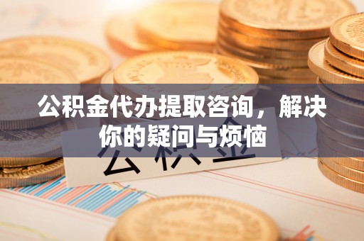 永宁公积金代办提取咨询，解决你的疑问与烦恼