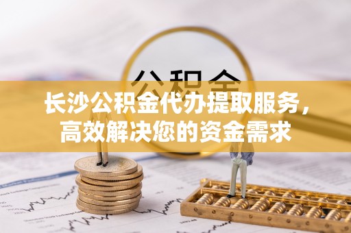 永宁长沙公积金代办提取服务，高效解决您的资金需求