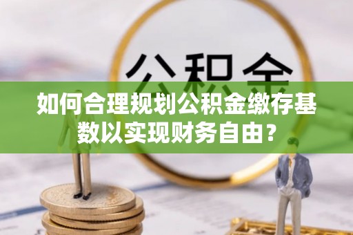 永宁如何合理规划公积金缴存基数以实现财务自由？