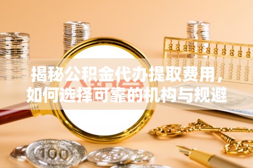 永宁揭秘公积金代办提取费用，如何选择可靠的机构与规避潜在风险