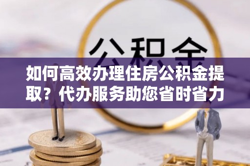 永宁如何高效办理住房公积金提取？代办服务助您省时省力