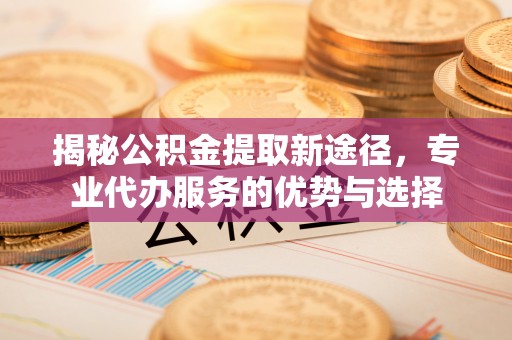 永宁揭秘公积金提取新途径，专业代办服务的优势与选择