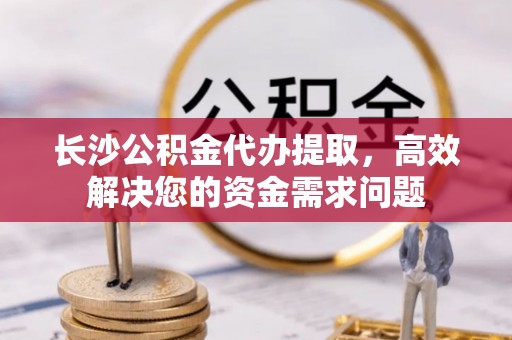 永宁长沙公积金代办提取，高效解决您的资金需求问题