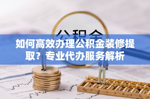 永宁如何高效办理公积金装修提取？专业代办服务解析
