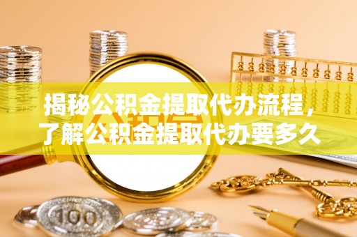 永宁揭秘公积金提取代办流程，了解公积金提取代办要多久的关键因素