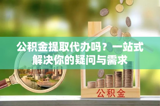 永宁公积金提取代办吗？一站式解决你的疑问与需求