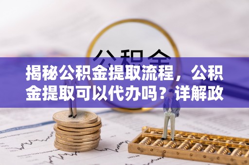 永宁揭秘公积金提取流程，公积金提取可以代办吗？详解政策与实操技巧