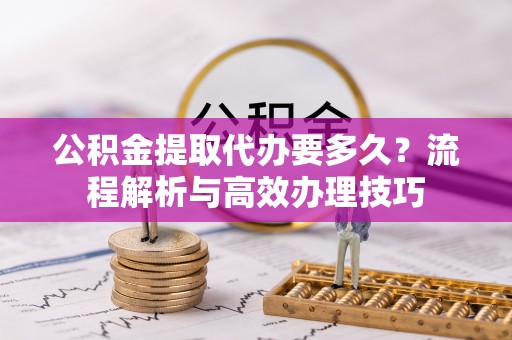 永宁公积金提取代办要多久？流程解析与高效办理技巧
