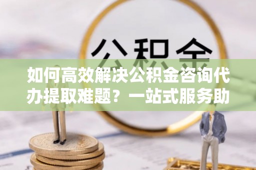 永宁如何高效解决公积金咨询代办提取难题？一站式服务助您轻松搞定