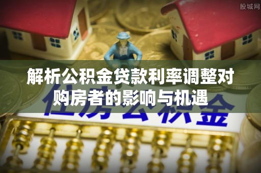永宁解析公积金贷款利率调整对购房者的影响与机遇