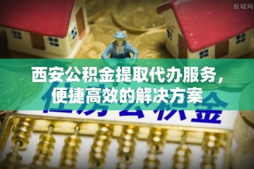 永宁西安公积金提取代办服务，便捷高效的解决方案