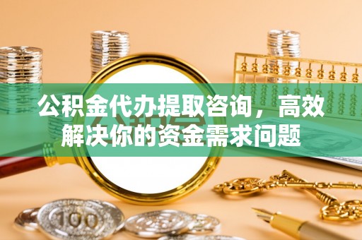 永宁公积金代办提取咨询，高效解决你的资金需求问题