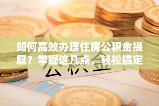 永宁如何高效办理住房公积金提取？掌握这几点，轻松搞定！