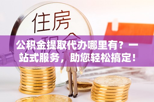 永宁公积金提取代办哪里有？一站式服务，助您轻松搞定！