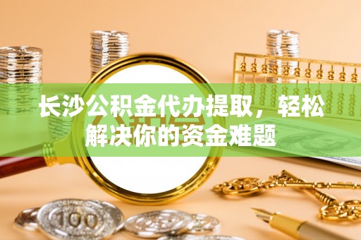 永宁长沙公积金代办提取，轻松解决你的资金难题