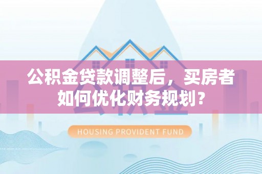永宁公积金贷款调整后，买房者如何优化财务规划？
