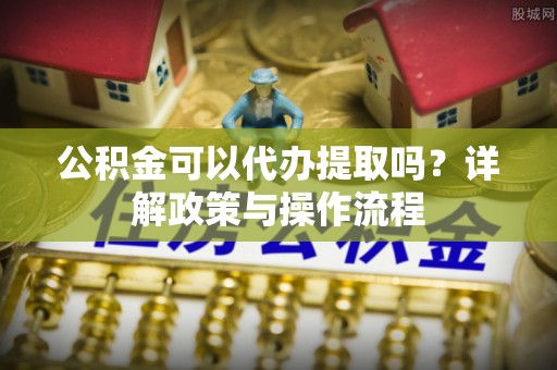 永宁公积金可以代办提取吗？详解政策与操作流程
