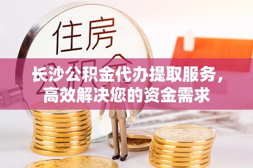 永宁长沙公积金代办提取服务，高效解决您的资金需求