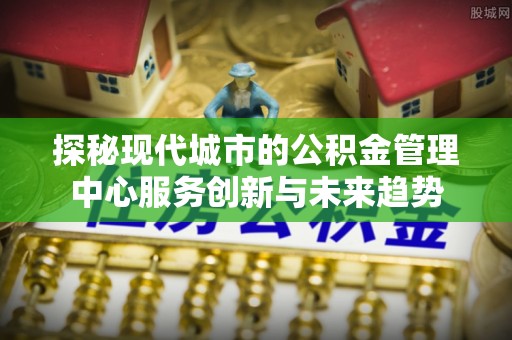 永宁探秘现代城市的公积金管理中心服务创新与未来趋势