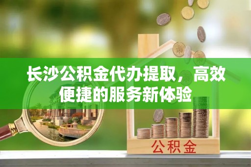 永宁长沙公积金代办提取，高效便捷的服务新体验