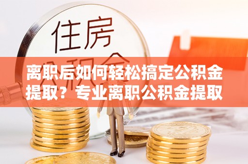 永宁离职后如何轻松搞定公积金提取？专业离职公积金提取代办服务来帮你
