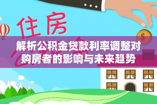 永宁解析公积金贷款利率调整对购房者的影响与未来趋势