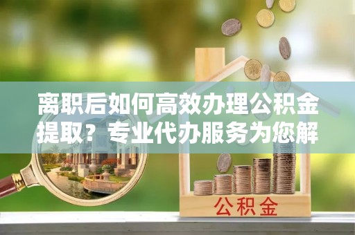 永宁离职后如何高效办理公积金提取？专业代办服务为您解忧